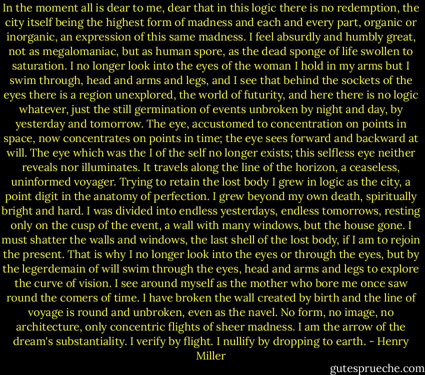 In the moment all is dear to me, dear that in this logic there is no redemption, the city itself being the highest form of madness and each and every part, organic or inorganic, an expression of this same madness. I feel absurdly and humbly great, not as megalomaniac, but as human spore, as the dead sponge of life swollen to saturation. I no longer look into the eyes of the woman I hold in my arms but I swim through, head and arms and legs, and I see that behind the sockets of the eyes there is a region unexplored, the world of futurity, and here there is no logic whatever, just the still germination of events unbroken by night and day, by yesterday and tomorrow. The eye, accustomed to concentration on points in space, now concentrates on points in time; the eye sees forward and backward at will. The eye which was the I of the self no longer exists; this selfless eye neither reveals nor illuminates. It travels along the line of the horizon, a ceaseless, uninformed voyager. Trying to retain the lost body I grew in logic as the city, a point digit in the anatomy of perfection. I grew beyond my own death, spiritually bright and hard. I was divided into endless yesterdays, endless tomorrows, resting only on the cusp of the event, a wall with many windows, but the house gone. I must shatter the walls and windows, the last shell of the lost body, if I am to rejoin the present. That is why I no longer look into the eyes or through the eyes, but by the legerdemain of will swim through the eyes, head and arms and legs to explore the curve of vision. I see around myself as the mother who bore me once saw round the comers of time. I have broken the wall created by birth and the line of voyage is round and unbroken, even as the navel. No form, no image, no architecture, only concentric flights of sheer madness. I am the arrow of the dream's substantiality. I verify by flight. I nullify by dropping to earth. - Henry Miller