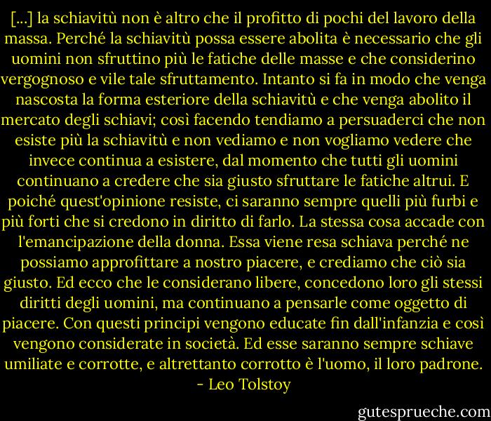 [...] la schiavitù non è altro che il profitto di pochi del lavoro della massa. Perché la schiavitù possa essere abolita è necessario che gli uomini non sfruttino più le fatiche delle masse e che considerino vergognoso e vile tale sfruttamento. Intanto si fa in modo che venga nascosta la forma esteriore della schiavitù e che venga abolito il mercato degli schiavi; così facendo tendiamo a persuaderci che non esiste più la schiavitù e non vediamo e non vogliamo vedere che invece continua a esistere, dal momento che tutti gli uomini continuano a credere che sia giusto sfruttare le fatiche altrui. E poiché quest'opinione resiste, ci saranno sempre quelli più furbi e più forti che si credono in diritto di farlo. La stessa cosa accade con l'emancipazione della donna. Essa viene resa schiava perché ne possiamo approfittare a nostro piacere, e crediamo che ciò sia giusto. Ed ecco che le considerano libere, concedono loro gli stessi diritti degli uomini, ma continuano a pensarle come oggetto di piacere. Con questi principi vengono educate fin dall'infanzia e così vengono considerate in società. Ed esse saranno sempre schiave umiliate e corrotte, e altrettanto corrotto è l'uomo, il loro padrone. - Leo Tolstoy