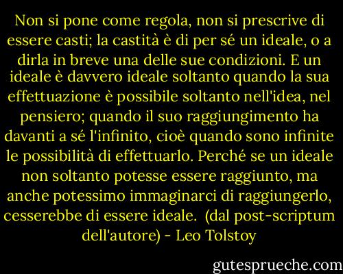 Non si pone come regola, non si prescrive di essere casti; la castità è di per sé un ideale, o a dirla in breve una delle sue condizioni. E un ideale è davvero ideale soltanto quando la sua effettuazione è possibile soltanto nell'idea, nel pensiero; quando il suo raggiungimento ha davanti a sé l'infinito, cioè quando sono infinite le possibilità di effettuarlo. Perché se un ideale non soltanto potesse essere raggiunto, ma anche potessimo immaginarci di raggiungerlo, cesserebbe di essere ideale.<br /><br />(dal post-scriptum dell'autore) - Leo Tolstoy