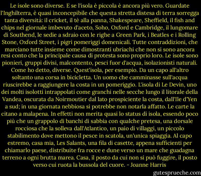 Le isole sono diverse. E se l'isola è piccola è ancora più vero. Guardate l'Inghilterra, è quasi inconcepibile che questa stretta distesa di terra sorregga tanta diversità: il cricket, il tè alla panna, Shakespeare, Sheffield, il fish and chips nel giornale imbevuto d'aceto, Soho, Oxford e Cambridge, il lungomare di Southend, le sedie a sdraio con le righe a Green Park, i Beatles e i Rolling Stone, Oxford Street, i pigri pomeriggi domenicali. Tutte contraddizioni, che marciano tutte insieme come dimostranti ubriachi che non si sono ancora resi conto che la principale causa di protesta sono proprio loro. Le isole sono pionieri, gruppi divisi, malcontento, pesci fuor d'acqua, isolazionisti naturali. Come ho detto, diverse.<br />Quest'isola, per esempio. Da un capo all'altro soltanto una corsa in bicicletta. Un uomo che camminasse sull'acqua riuscirebbe a raggiungere la costa in un pomeriggio. L'isola di Le Devin, uno dei molti isolotti intrappolati come granchi nelle secche lungo il litorale della Vandea, oscurata da Noirmoutier dal lato prospiciente la costa, dall'Ile d'Yen a sud; in una giornata nebbiosa si potrebbe non notarla affatto. Le carte la citano a malapena. In effetti non merita quasi lo status di isola, essendo poco più che un grappolo di banchi di sabbia con qualche pretesa, una dorsale rocciosa che la solleva dall'Atlantico, un paio di villaggi, un piccolo stabilimento dove mettono il pesce in scatola, un'unica spiaggia. Al capo estremo, casa mia, Les Salants, una fila di casette, appena sufficienti per chiamarlo paese, distribuite fra rocce e dune verso un mare che guadagna terreno a ogni brutta marea. Casa, il posto da cui non si può fuggire, il posto verso cui ruota la bussola del cuore. - Joanne Harris