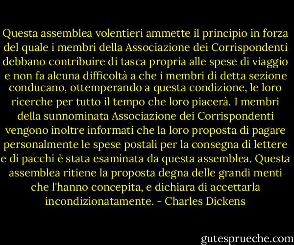 Questa assemblea volentieri ammette il principio in forza del quale i membri della Associazione dei Corrispondenti debbano contribuire di tasca propria alle spese di viaggio e non fa alcuna difficoltà a che i membri di detta sezione conducano, ottemperando a questa condizione, le loro ricerche per tutto il tempo che loro piacerà. I membri della sunnominata Associazione dei Corrispondenti vengono inoltre informati che la loro proposta di pagare personalmente le spese postali per la consegna di lettere e di pacchi è stata esaminata da questa assemblea. Questa assemblea ritiene la proposta degna delle grandi menti che l'hanno concepita, e dichiara di accettarla incondizionatamente. - Charles Dickens