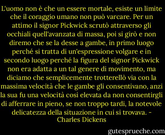L'uomo non è che un essere mortale, esiste un limite che il coraggio umano non può varcare. Per un attimo il signor Pickwick scrutò attraverso gli occhiali quell'avanzata di massa, poi si girò e non diremo che se la desse a gambe, in primo luogo perché si tratta di un'espressione volgare e in secondo luogo perché la figura del signor Pickwick non era adatta a un tal genere di movimento, ma diciamo che semplicemente trotterellò via con la massima velocità che le gambe gli consentivano, anzi la sua fu una velocità così elevata da non consentirgli di afferrare in pieno, se non troppo tardi, la notevole delicatezza della situazione in cui si trovava. - Charles Dickens