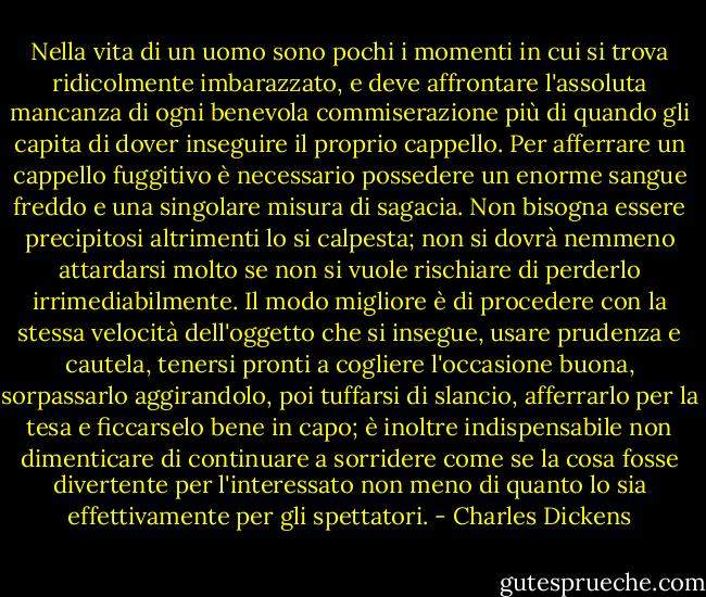 Nella vita di un uomo sono pochi i momenti in cui si trova ridicolmente imbarazzato, e deve affrontare l'assoluta mancanza di ogni benevola commiserazione più di quando gli capita di dover inseguire il proprio cappello. Per afferrare un cappello fuggitivo è necessario possedere un enorme sangue freddo e una singolare misura di sagacia. Non bisogna essere precipitosi altrimenti lo si calpesta; non si dovrà nemmeno attardarsi molto se non si vuole rischiare di perderlo irrimediabilmente. Il modo migliore è di procedere con la stessa velocità dell'oggetto che si insegue, usare prudenza e cautela, tenersi pronti a cogliere l'occasione buona, sorpassarlo aggirandolo, poi tuffarsi di slancio, afferrarlo per la tesa e ficcarselo bene in capo; è inoltre indispensabile non dimenticare di continuare a sorridere come se la cosa fosse divertente per l'interessato non meno di quanto lo sia effettivamente per gli spettatori. - Charles Dickens