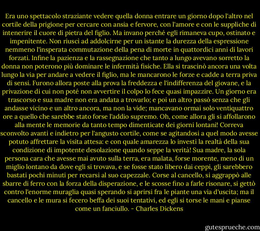Era uno spettacolo straziante vedere quella donna entrare un giorno dopo l'altro nel cortile della prigione per cercare con ansia e fervore, con l'amore e con le suppliche di intenerire il cuore di pietra del figlio. Ma invano perché egli rimaneva cupo, ostinato e impenitente. Non riuscì ad addolcirne per un istante la durezza della espressione nemmeno l'insperata commutazione della pena di morte in quattordici anni di lavori forzati. Infine la pazienza e la rassegnazione che tanto a lungo avevano sorretto la donna non poterono più dominare le infermità fisiche. Ella si trascinò ancora una volta lungo la via per andare a vedere il figlio, ma le mancarono le forze e cadde a terra priva di sensi. Furono allora poste alla prova la freddezza e l'indifferenza del giovane, e la privazione di cui non poté non avvertire il colpo lo fece quasi impazzire. Un giorno era trascorso e sua madre non era andata a trovarlo; e poi un altro passò senza che gli andasse vicino e un altro ancora, ma non la vide; mancavano ormai solo ventiquattro ore a quello che sarebbe stato forse l'addio supremo. Oh, come allora gli si affollarono alla mente le memorie da tanto tempo dimenticate dei giorni lontani! Correva sconvolto avanti e indietro per l'angusto cortile, come se agitandosi a quel modo avesse potuto affrettare la visita attesa: e con quale amarezza lo investì la realtà della sua condizione di impotente desolazione quando seppe la verità! Sua madre, la sola persona cara che avesse mai avuto sulla terra, era malata, forse morente, meno di un miglio lontano da dove egli si trovava, e se fosse stato libero dai ceppi, gli sarebbero bastati pochi minuti per recarsi al suo capezzale. Corse al cancello, si aggrappò alle sbarre di ferro con la forza della disperazione, e le scosse fino a farle risonare, si gettò contro l'enorme muraglia quasi sperando si aprirsi fra le piante una via d'uscita; ma il cancello e le mura si fecero beffa dei suoi tentativi, ed egli si torse le mani e pianse come un fanciullo. - Charles Dickens