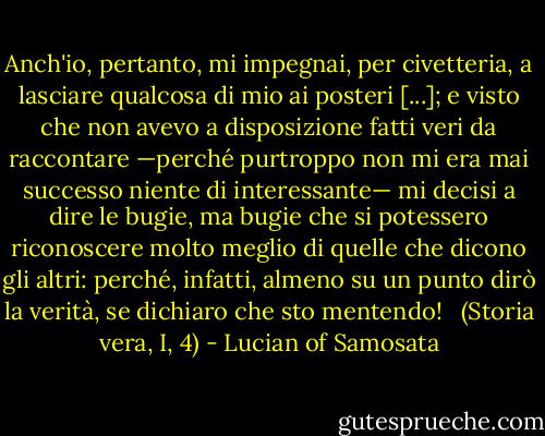 Anch'io, pertanto, mi impegnai, per civetteria, a lasciare qualcosa di mio ai posteri [...]; e visto che non avevo a disposizione fatti veri da raccontare —perché purtroppo non mi era mai successo niente di interessante— mi decisi a dire le bugie, ma bugie che si potessero riconoscere molto meglio di quelle che dicono gli altri: perché, infatti, almeno su un punto dirò la verità, se dichiaro che sto mentendo!<br /> <br />(Storia vera, I, 4) - Lucian of Samosata