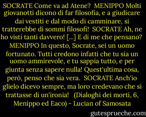 SOCRATE<br />Come va ad Atene?<br /><br />MENIPPO<br />Molti giovanotti dicono di far filosofia, e a giudicare dai vestiti e dal modo di camminare, si tratterebbe di sommi filosofi!<br /><br />SOCRATE<br />Ah, ne ho visti tanti davvero! [...] E di me che pensano?<br /><br />MENIPPO<br />In questo, Socrate, sei un uomo fortunato. Tutti credono infatti che tu sia un uomo ammirevole, e tu sappia tutto, e per giunta senza sapere nulla! Quest'ultima cosa, però, penso che sia vera.<br /><br />SOCRATE<br />Anch'io glielo dicevo sempre, ma loro credevano che si trattasse di un'ironia! <br /><br />(Dialoghi dei morti, 6, Menippo ed Eaco) - Lucian of Samosata