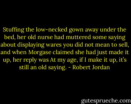 Stuffing the low-necked gown away under the bed, her old nurse had muttered some saying about displaying wares you did not mean to sell, and when Morgase claimed she had just made it up, her reply was At my age, if I make it up, it’s still an old saying. - Robert Jordan