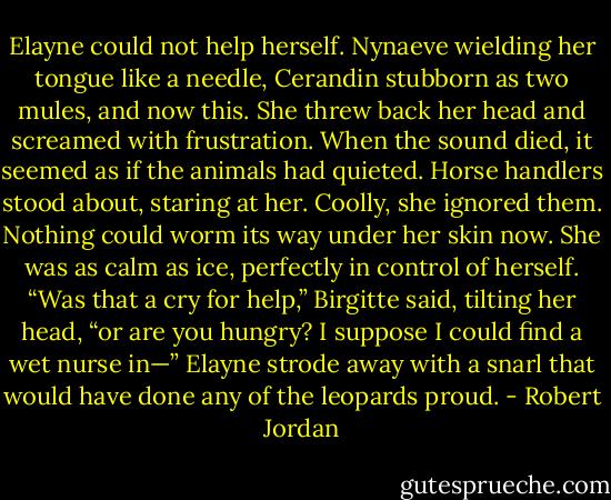 Elayne could not help herself. Nynaeve wielding her tongue like a needle, Cerandin stubborn as two mules, and now this. She threw back her head and screamed with frustration.<br />When the sound died, it seemed as if the animals had quieted. Horse handlers stood about, staring at her. Coolly, she ignored them. Nothing could worm its way under her skin now. She was as calm as ice, perfectly in control of herself.<br />“Was that a cry for help,” Birgitte said, tilting her head, “or are you hungry? I suppose I could find a wet nurse in—”<br />Elayne strode away with a snarl that would have done any of the leopards proud. - Robert Jordan