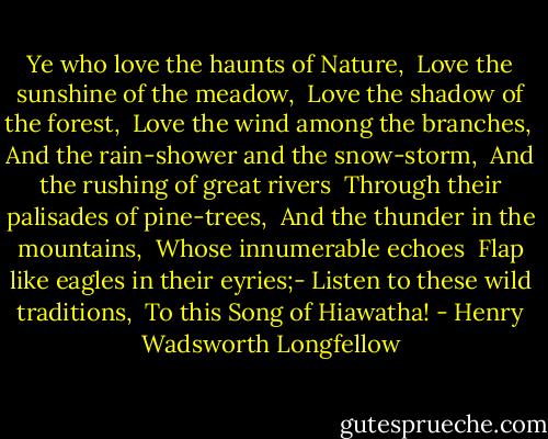 Ye who love the haunts of Nature, <br />Love the sunshine of the meadow, <br />Love the shadow of the forest, <br />Love the wind among the branches, <br />And the rain-shower and the snow-storm, <br />And the rushing of great rivers <br />Through their palisades of pine-trees, <br />And the thunder in the mountains, <br />Whose innumerable echoes <br />Flap like eagles in their eyries;-<br />Listen to these wild traditions, <br />To this Song of Hiawatha! - Henry Wadsworth Longfellow