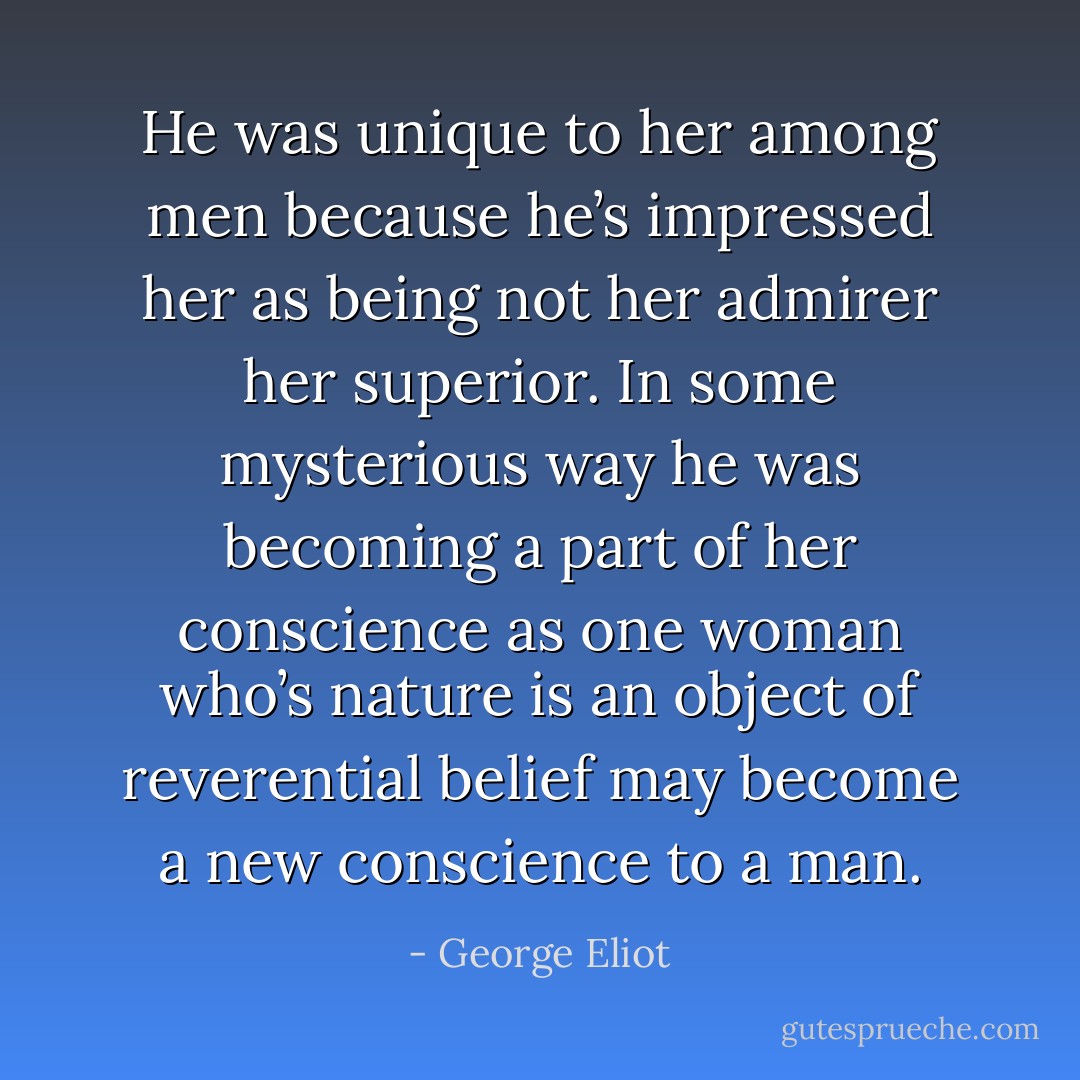 He was unique to her among men because he’s impressed her as being not her admirer her superior. In some mysterious way he was becoming a part of her conscience as one woman who’s nature is an object of reverential belief may become a new conscience to a man. - George Eliot
