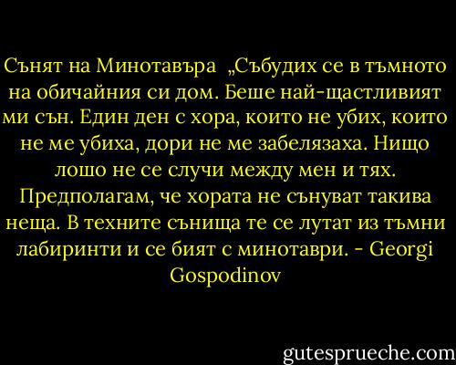 Сънят на Минотавъра<br /><br />„Събудих се в тъмното на обичайния си дом. Беше най-щастливият ми сън. Един ден с хора, които не убих, които не ме убиха, дори не ме забелязаха. Нищо лошо не се случи между мен и тях. Предполагам, че хората не сънуват такива неща. В техните сънища те се лутат из тъмни лабиринти и се бият с минотаври. - Georgi Gospodinov