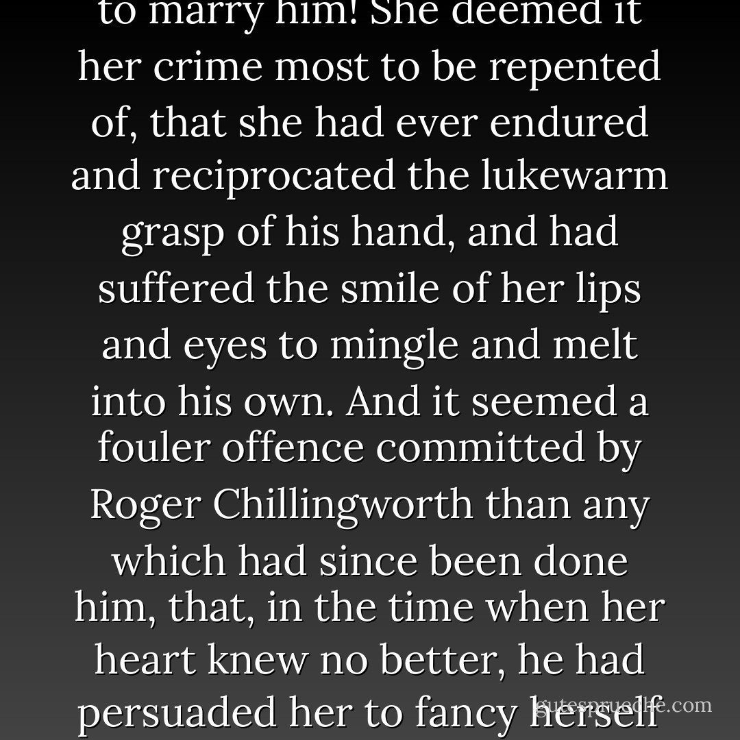 She marvelled how she could ever have been wrought upon to marry him! She deemed it her crime most to be repented of, that she had ever endured and reciprocated the lukewarm grasp of his hand, and had suffered the smile of her lips and eyes to mingle and melt into his own. And it seemed a fouler offence committed by Roger Chillingworth than any which had since been done him, that, in the time when her heart knew no better, he had persuaded her to fancy herself happy by his side. - Nathaniel Hawthorne