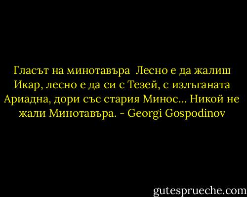 Гласът на минотавъра<br /><br />Лесно е да жалиш Икар, лесно е да си с Тезей, с излъганата Ариадна, дори със стария Минос… Никой не жали Минотавъра. - Georgi Gospodinov
