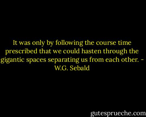 It was only by following the course time prescribed that we could hasten through the gigantic spaces separating us from each other. - W.G. Sebald