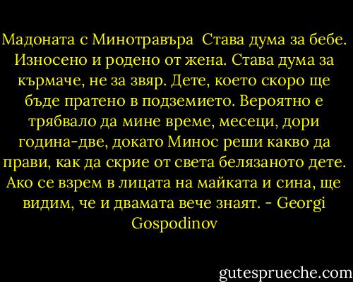 Мадоната с Минотравъра<br /><br />Става дума за бебе. Износено и родено от жена. Става дума за кърмаче, не за звяр. Дете, което скоро ще бъде пратено в подземието. Вероятно е трябвало да мине време, месеци, дори година-две, докато Минос реши какво да прави, как да скрие от света белязаното дете. Ако се взрем в лицата на майката и сина, ще видим, че и двамата вече знаят. - Georgi Gospodinov