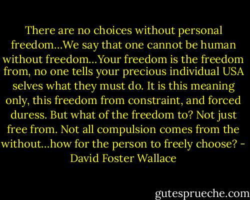 There are no choices without personal freedom…We say that one cannot be human without freedom…Your freedom is the freedom from, no one tells your precious individual USA selves what they must do. It is this meaning only, this freedom from constraint, and forced duress. But what of the freedom to? Not just free from. Not all compulsion comes from the without…how for the person to freely choose? - David Foster Wallace