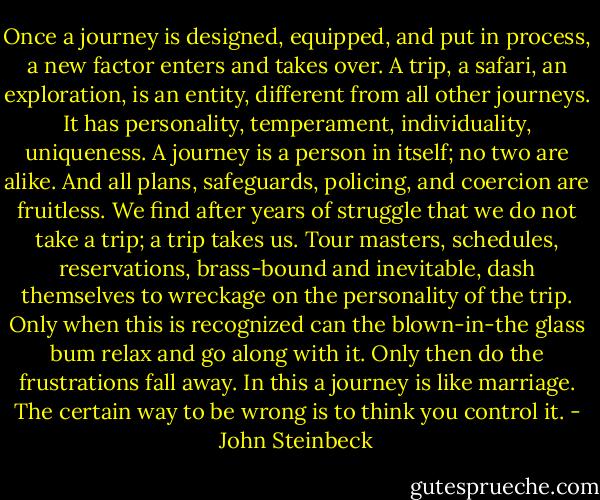 Once a journey is designed, equipped, and put in process, a new factor enters and takes over. A trip, a safari, an exploration, is an entity, different from all other journeys. It has personality, temperament, individuality, uniqueness. A journey is a person in itself; no two are alike. And all plans, safeguards, policing, and coercion are fruitless. We find after years of struggle that we do not take a trip; a trip takes us. Tour masters, schedules, reservations, brass-bound and inevitable, dash themselves to wreckage on the personality of the trip. Only when this is recognized can the blown-in-the glass bum relax and go along with it. Only then do the frustrations fall away. In this a journey is like marriage. The certain way to be wrong is to think you control it. - John Steinbeck