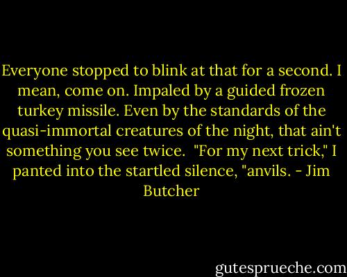 Everyone stopped to blink at that for a second. I mean, come on. Impaled by a guided frozen turkey missile. Even by the standards of the quasi-immortal creatures of the night, that ain't something you see twice.<br /><br />"For my next trick," I panted into the startled silence, "anvils. - Jim Butcher