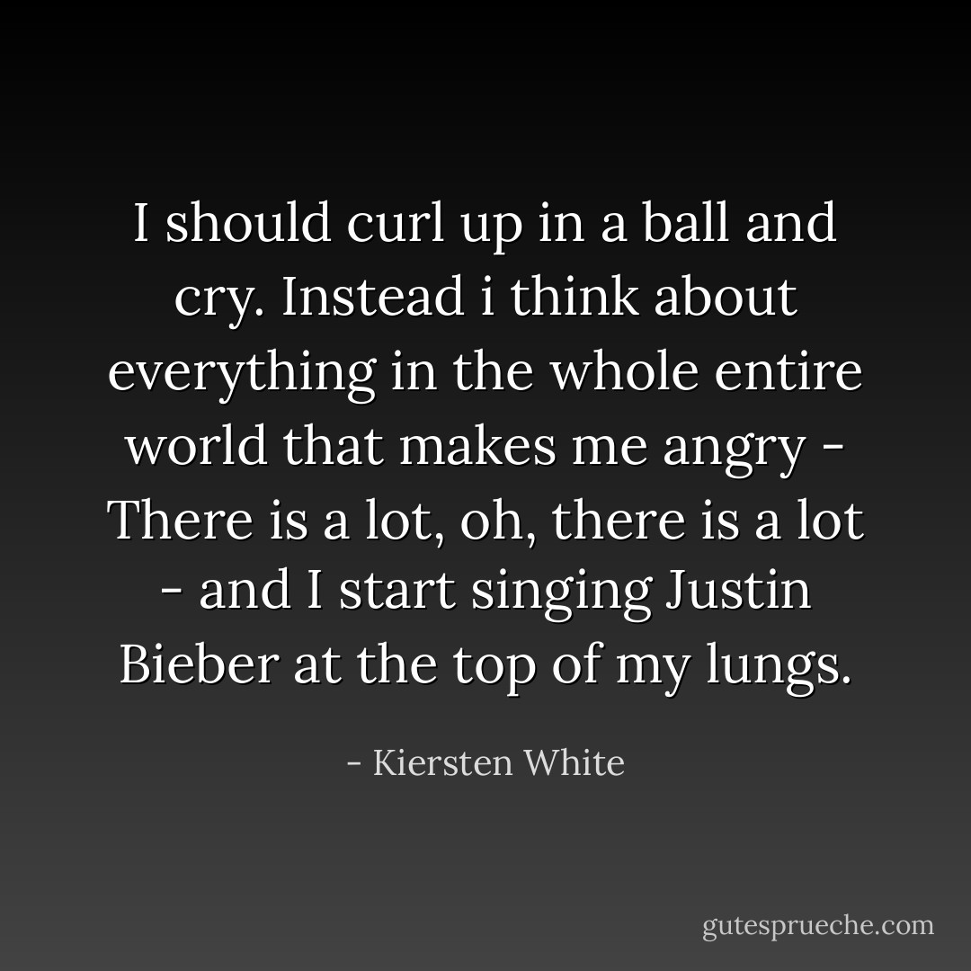 I should curl up in a ball and cry. Instead i think about everything in the whole entire world that makes me angry - There is a lot, oh, there is a lot - and I start singing Justin Bieber at the top of my lungs. - Kiersten White