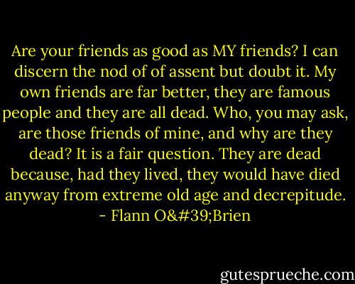 Are your friends as good as MY friends? I can discern the nod of of assent but doubt it. My own friends are far better, they are famous people and they are all dead.<br />Who, you may ask, are those friends of mine, and why are they dead?<br />It is a fair question. They are dead because, had they lived, they would have died anyway from extreme old age and decrepitude. - Flann O'Brien