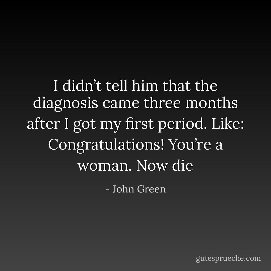 I didn’t tell him that the diagnosis came<br />three months after I got my first period. Like: Congratulations! You’re a woman. Now die - John Green
