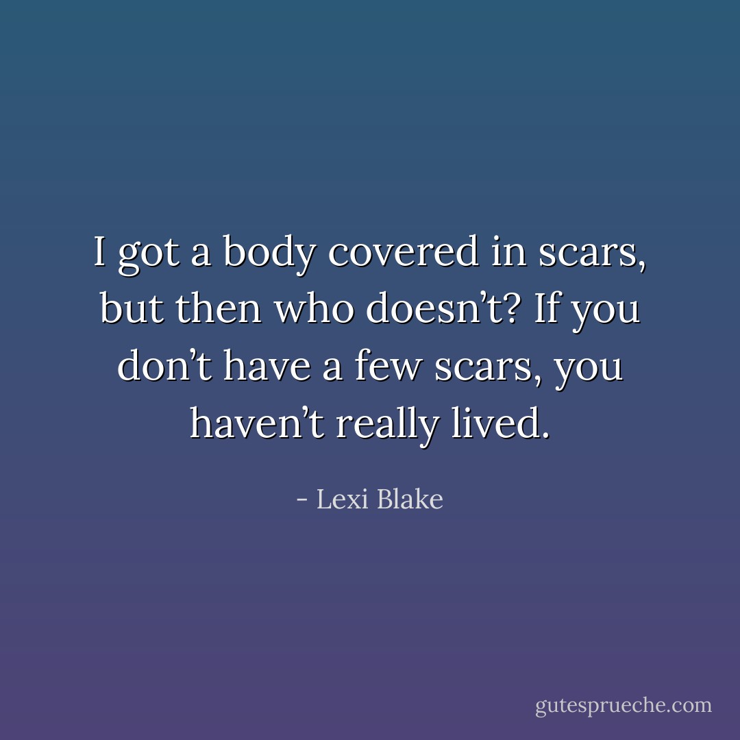 I got a body covered in scars, but then who doesn’t? If you don’t have a few scars, you haven’t really lived. - Lexi Blake