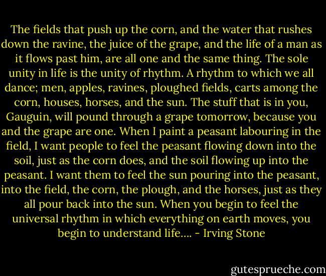 The fields that push up the corn, and the water that rushes down the ravine, the juice of the grape, and the life of a man as it flows past him, are all one and the same thing. The sole unity in life is the unity of rhythm. A rhythm to which we all dance; men, apples, ravines, ploughed fields, carts among the corn, houses, horses, and the sun. The stuff that is in you, Gauguin, will pound through a grape tomorrow, because you and the grape are one. When I paint a peasant labouring in the field, I want people to feel the peasant flowing down into the soil, just as the corn does, and the soil flowing up into the peasant. I want them to feel the sun pouring into the peasant, into the field, the corn, the plough, and the horses, just as they all pour back into the sun. When you begin to feel the universal rhythm in which everything on earth moves, you begin to understand life…. - Irving Stone
