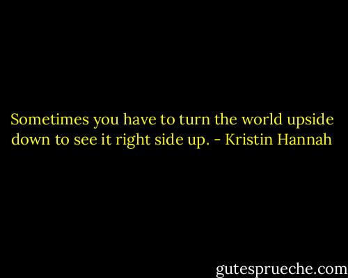 Sometimes you have to turn the world upside down to see it right side up. - Kristin Hannah