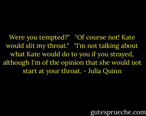 Were you tempted?" <br /><br />"Of course not! Kate would slit my throat." <br /><br />"I'm not talking about what Kate would do to you if you strayed, although I'm of the opinion that she would not start at your throat. - Julia Quinn