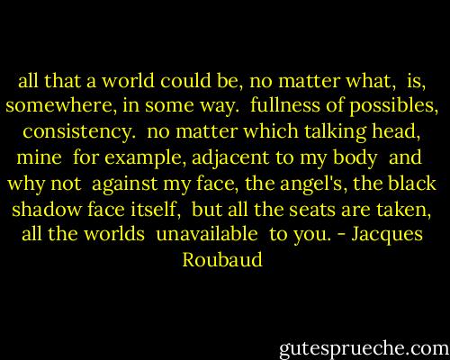 all that a world could be, no matter what,<br /><br />is, somewhere, in some way.<br /><br />fullness of possibles, consistency.<br /><br />no matter which talking head, mine<br /><br />for example, adjacent to my body<br /><br />and<br /><br />why not<br /><br />against my face, the angel's, the black shadow face itself,<br /><br />but all the seats are taken, all the worlds<br /><br />unavailable<br /><br />to you. - Jacques Roubaud
