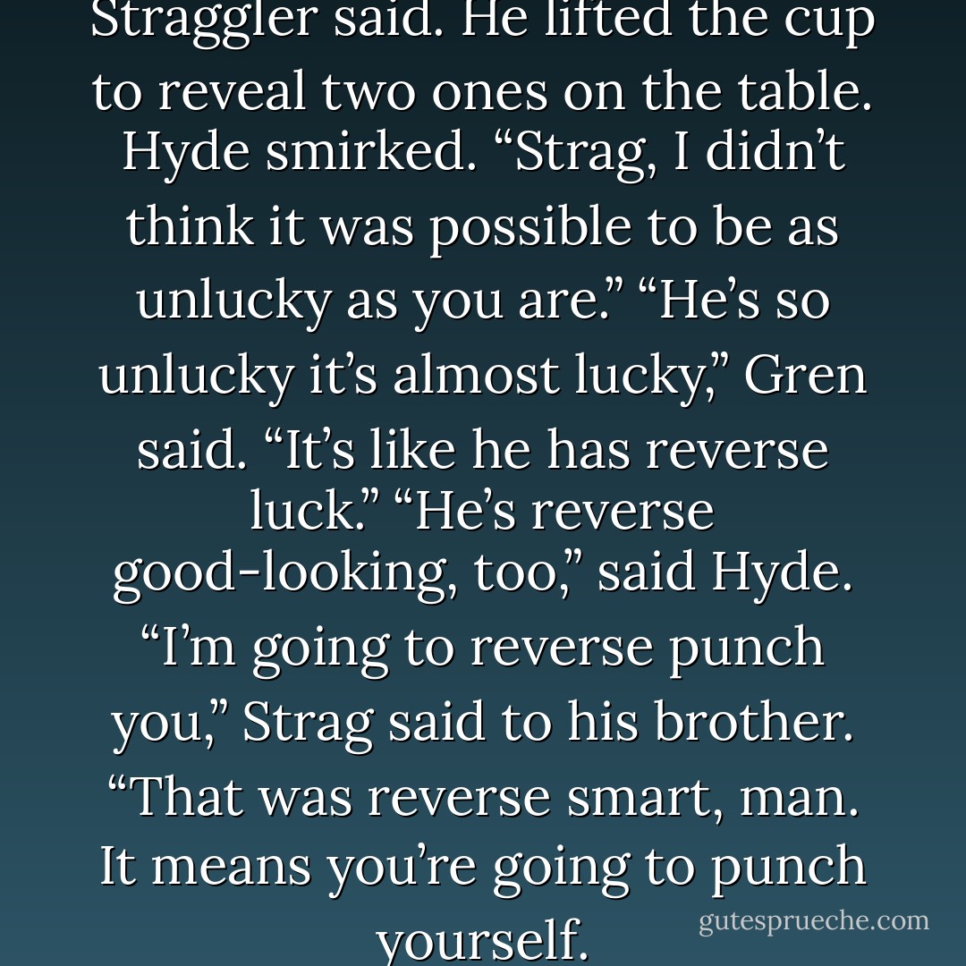 Snake eyes again. Damn dice,” Straggler said. He lifted the cup to reveal two ones on the table.<br />Hyde smirked. “Strag, I didn’t think it was possible to be as unlucky as you are.”<br />“He’s so unlucky it’s almost lucky,” Gren said. “It’s like he has reverse luck.”<br />“He’s reverse good-looking, too,” said Hyde.<br />“I’m going to reverse punch you,” Strag said to his brother.<br />“That was reverse smart, man. It means you’re going to punch yourself. - Veronica Rossi