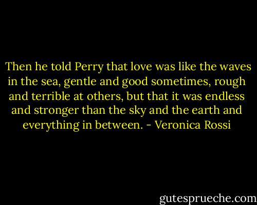  Then he told Perry that love was like the waves in the sea, gentle and good sometimes, rough and terrible at others, but that it was endless and stronger than the sky and the earth and everything in between. - Veronica Rossi