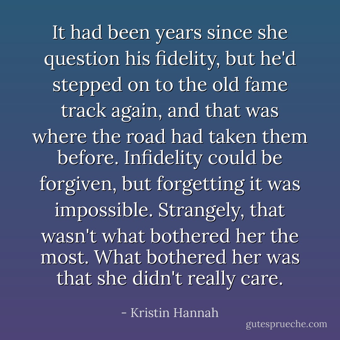 It had been years since she question his fidelity, but he'd stepped on to the old fame track again, and that was where the road had taken them before. Infidelity could be forgiven, but forgetting it was impossible. Strangely, that wasn't what bothered her the most. What bothered her was that she didn't really care. - Kristin Hannah