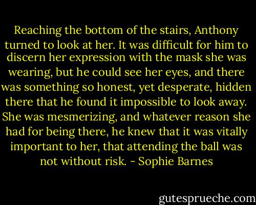 Reaching the bottom of the stairs, Anthony turned to look at her. It was difficult for him to discern her expression with the mask she was wearing, but he could see her eyes, and there was something so honest, yet desperate, hidden there that he found it impossible to look away. She was mesmerizing, and whatever reason she had for being there, he knew that it was vitally important to her, that attending the ball was not without risk. - Sophie Barnes