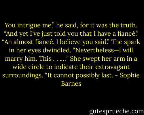 You intrigue me,” he said, for it was the truth.<br />“And yet I’ve just told you that I have a fiancé.”<br />“An almost fiancé, I believe you said.”<br />The spark in her eyes dwindled. “Nevertheless—I will marry him. This . . .…” She swept her arm in a wide circle to indicate their extravagant surroundings. “It cannot possibly last. - Sophie Barnes