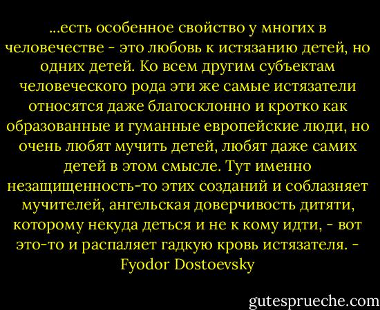 ...есть особенное свойство у многих в человечестве - это любовь к истязанию детей, но одних детей. Ко всем другим субъектам человеческого рода эти же самые истязатели относятся даже благосклонно и кротко как образованные и гуманные европейские люди, но очень любят мучить детей, любят даже самих детей в этом смысле. Тут именно незащищенность-то этих созданий и соблазняет мучителей, ангельская доверчивость дитяти, которому некуда деться и не к кому идти, - вот это-то и распаляет гадкую кровь истязателя. - Fyodor Dostoevsky