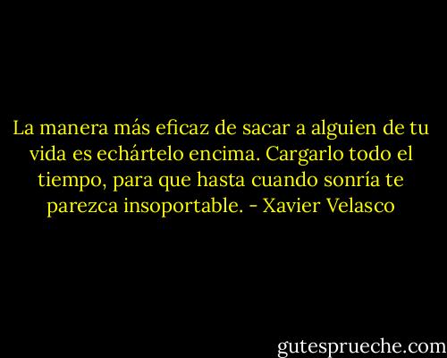 La manera más eficaz de sacar a alguien de tu vida es echártelo encima. Cargarlo todo el tiempo, para que hasta cuando sonría te parezca insoportable. - Xavier Velasco