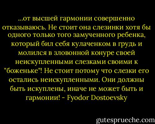 ...от высшей гармонии совершенно отказываюсь. Не стоит она слезинки хотя бы одного только того замученного ребенка, который бил себя кулаченком в грудь и молился в зловонной конуре своей неискупленными слезками своими к "боженьке"! Не стоит потому что слезки его остались неискупленными. Они должны быть искуплены, иначе не может быть и гармонии! - Fyodor Dostoevsky