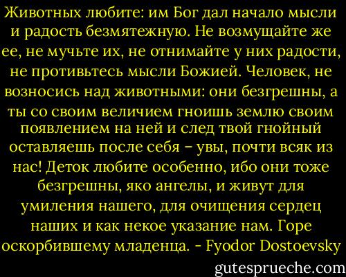 Животных любите: им Бог дал начало мысли и радость безмятежную. Не возмущайте же ее, не мучьте их, не отнимайте у них радости, не противьтесь мысли Божией. Человек, не возносись над животными: они безгрешны, а ты со своим величием гноишь землю своим появлением на ней и след твой гнойный оставляешь после себя – увы, почти всяк из нас! Деток любите особенно, ибо они тоже безгрешны, яко ангелы, и живут для умиления нашего, для очищения сердец наших и как некое указание нам. Горе оскорбившему младенца. - Fyodor Dostoevsky