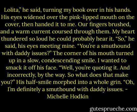 Lolita,” he said, turning my book over in his hands. His eyes widened over the pink-lipped mouth on the cover, then handed it to me. Our fingers brushed, and a warm current coursed through them. My heart thundered so loud he could probably hear it.<br />“So,” he said, his eyes meeting mine. “You’re a smuthound with daddy issues?” The corner of his mouth turned up in a slow, condescending smile.<br />I wanted to smack it off his face. “Well, you’re quoting it. And incorrectly, by the way. So what does that make you?”<br />His half-smile morphed into a whole grin. “Oh, I’m definitely a smuthound with daddy issues. - Michelle Hodkin