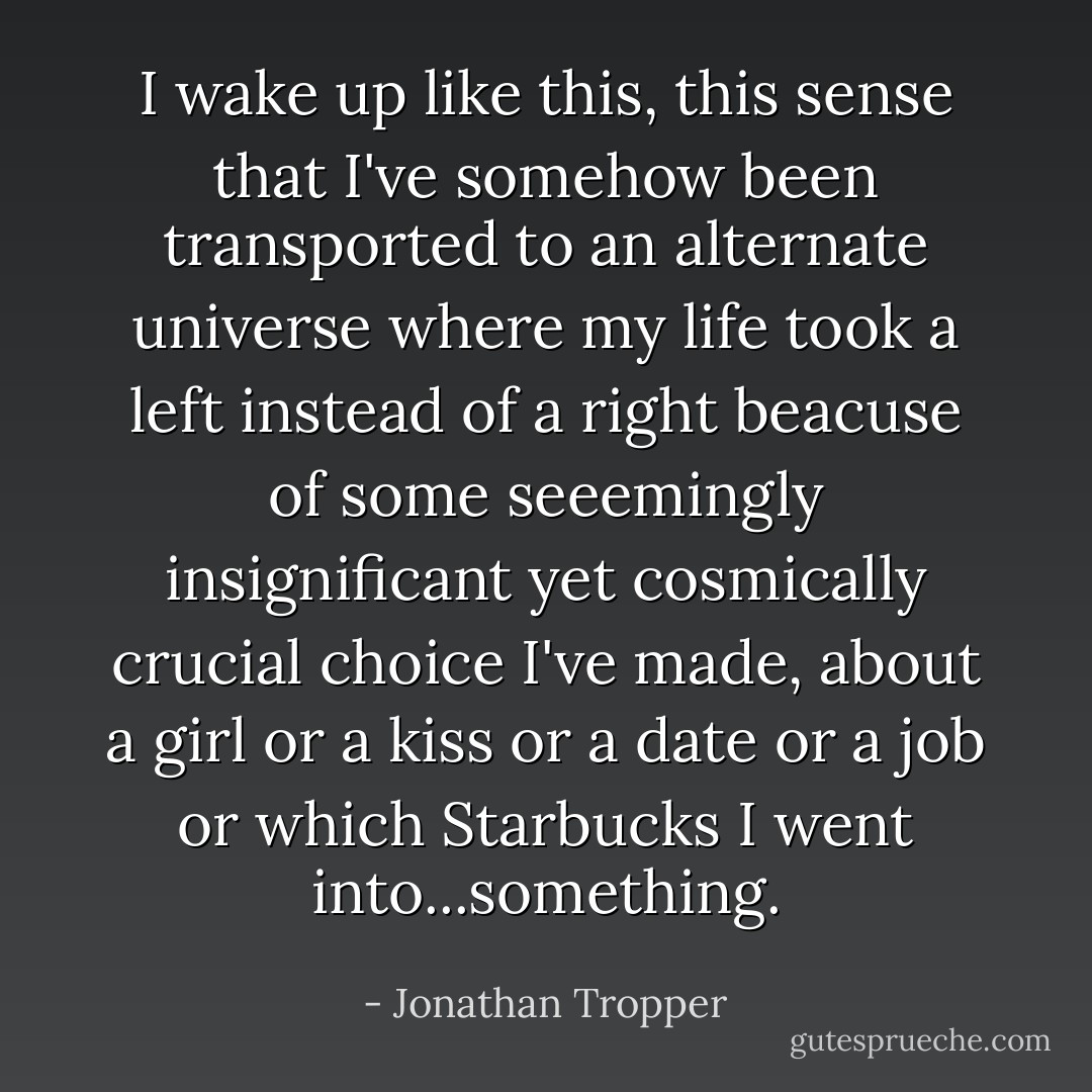 I wake up like this, this sense that I've somehow been transported to an alternate universe where my life took a left instead of a right beacuse of some seeemingly insignificant yet cosmically crucial choice I've made, about a girl or a kiss or a date or a job or which Starbucks I went into...something. - Jonathan Tropper
