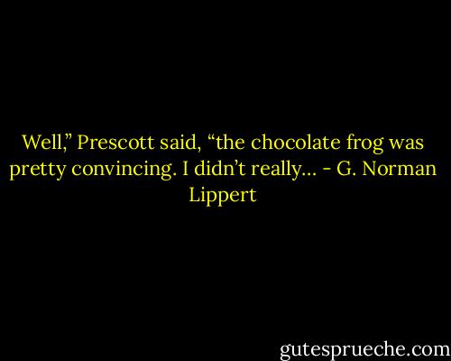 Well,” Prescott said, “the chocolate frog was pretty convincing. I didn’t really… - G. Norman Lippert