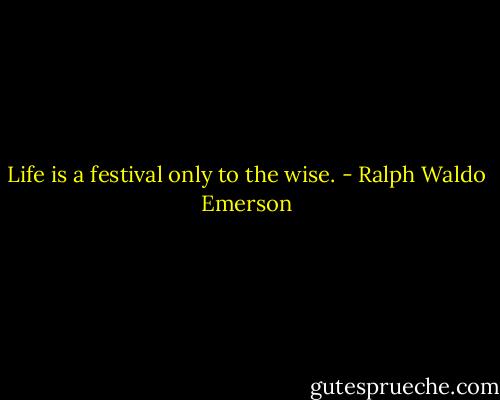 Life is a festival only to the wise. - Ralph Waldo Emerson