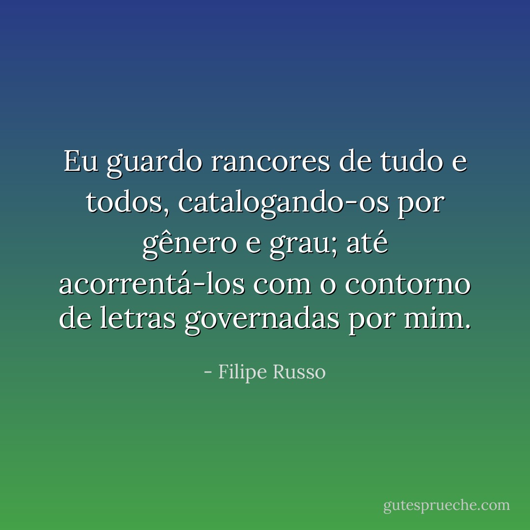Eu guardo rancores de tudo e todos, catalogando-os por gênero e grau; até acorrentá-los com o contorno de letras governadas por mim. - Filipe Russo
