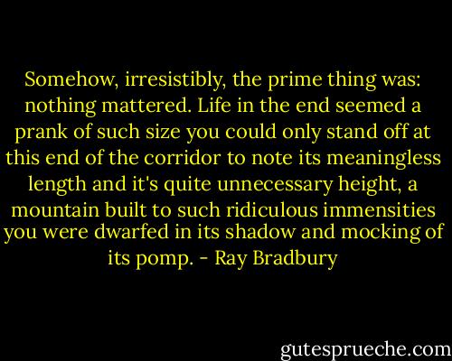 Somehow, irresistibly, the prime thing was: nothing mattered. Life in the end seemed a prank of such size you could only stand off at this end of the corridor to note its meaningless length and it's quite unnecessary height, a mountain built to such ridiculous immensities you were dwarfed in its shadow and mocking of its pomp. - Ray Bradbury