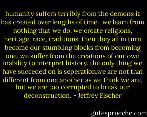 humanity suffers terribly from the demons it has created over lengths of time. <br />we learn from nothing that we do. we create religions, heritage, race, traditions, then they all in turn become our stumbling blocks from becoming one. we suffer from the creations of our own inability to interpret history. the only thing we have succeded on is seperation.we are not that different from one another as we think we are. but we are too corrupted to break our deconstruction. - Jeffrey Fischer