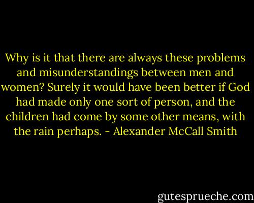 Why is it that there are always these problems and misunderstandings between men and women? Surely it would have been better if God had made only one sort of person, and the children had come by some other means, with the rain perhaps. - Alexander McCall Smith