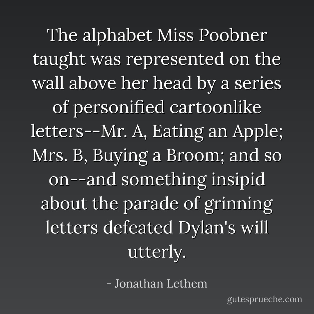 The alphabet Miss Poobner taught was represented on the wall above her head by a series of personified cartoonlike letters--Mr. A, Eating an Apple; Mrs. B, Buying a Broom; and so on--and something insipid about the parade of grinning letters defeated Dylan's will utterly. - Jonathan Lethem