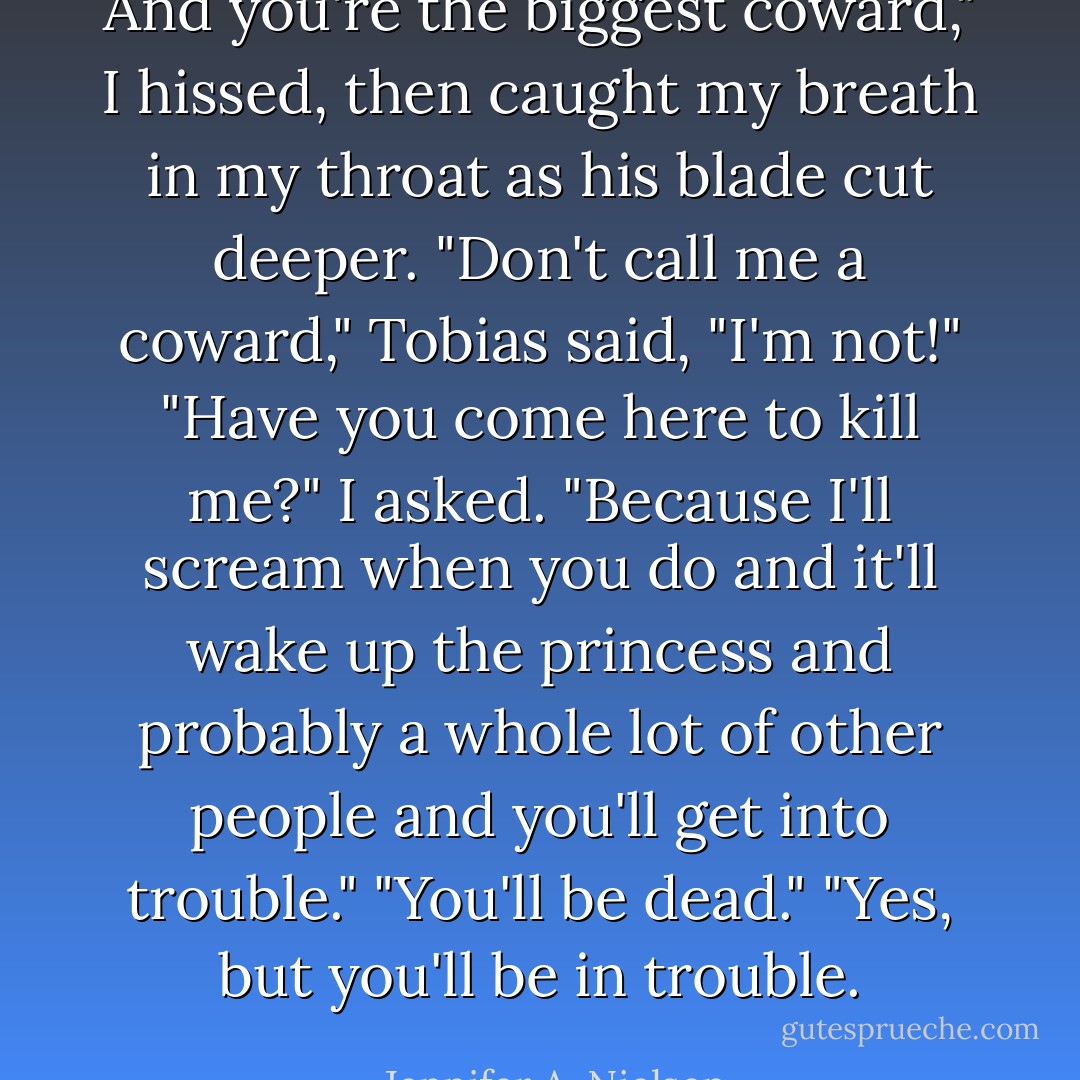 And you're the biggest coward," I hissed, then caught my breath in my throat as his blade cut deeper.<br />"Don't call me a coward," Tobias said, "I'm not!"<br />"Have you come here to kill me?" I asked. "Because I'll scream when you do and it'll wake up the princess and probably a whole lot of other people and you'll get into trouble."<br />"You'll be dead."<br />"Yes, but you'll be in trouble. - Jennifer A. Nielsen