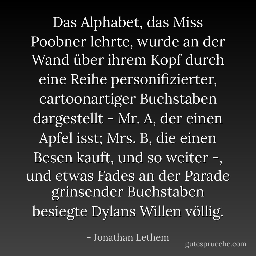 Das Alphabet, das Miss Poobner lehrte, wurde an der Wand über ihrem Kopf durch eine Reihe personifizierter, cartoonartiger Buchstaben dargestellt - Mr. A, der einen Apfel isst; Mrs. B, die einen Besen kauft, und so weiter -, und etwas Fades an der Parade grinsender Buchstaben besiegte Dylans Willen völlig. - Jonathan Lethem<